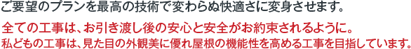 ご要望のプランを最高の技術で変わらぬ快適さに変身させます。全ての工事は、お引き渡し後の安心と安全がお約束されるように。私どもの工事は、見た目の外観美に優れ屋根の機能性を高める工事を目指しています。