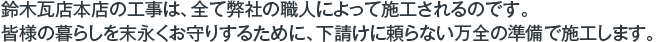 鈴木瓦店本店の工事は、全て弊社の職人によって施工されるのです。皆様の暮らしを末永くお守りするために、下請けに頼らない万全の準備で施工します。